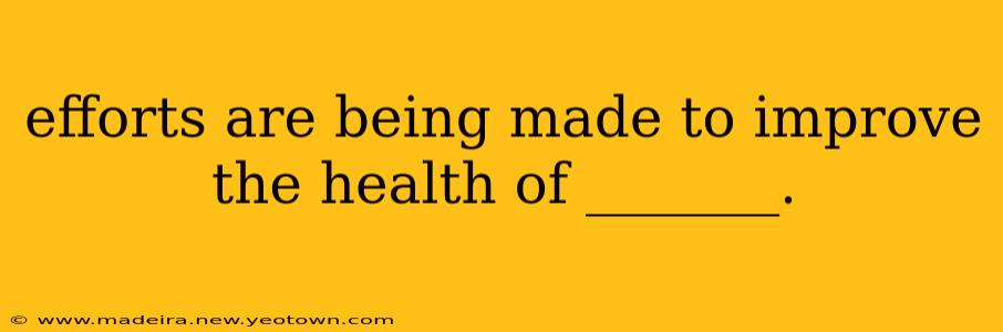 efforts are being made to improve the health of _______. efforts are being made to improve the health of _______.
