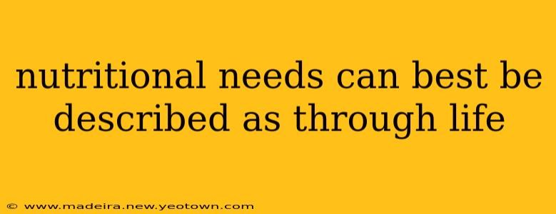 nutritional needs can best be described as through life