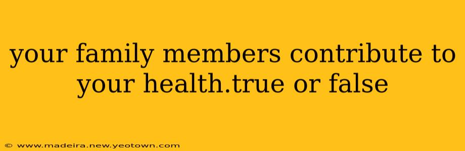 your family members contribute to your health.true or false
